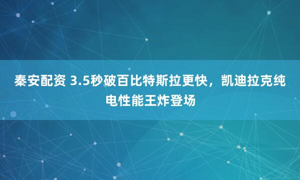 秦安配资 3.5秒破百比特斯拉更快，凯迪拉克纯电性能王炸登场