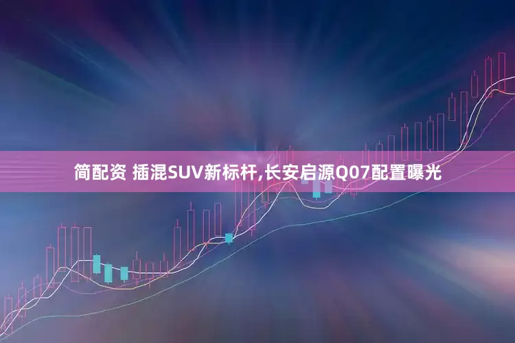 简配资 插混SUV新标杆,长安启源Q07配置曝光