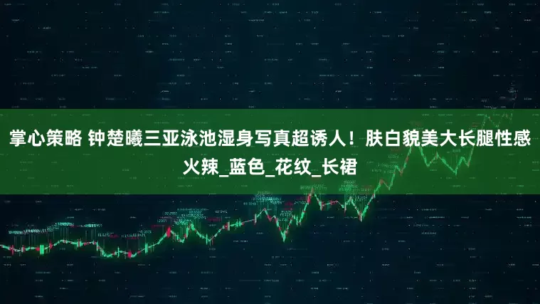 掌心策略 钟楚曦三亚泳池湿身写真超诱人！肤白貌美大长腿性感火辣_蓝色_花纹_长裙
