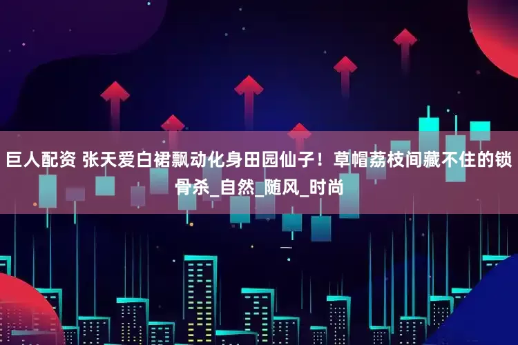 巨人配资 张天爱白裙飘动化身田园仙子！草帽荔枝间藏不住的锁骨杀_自然_随风_时尚