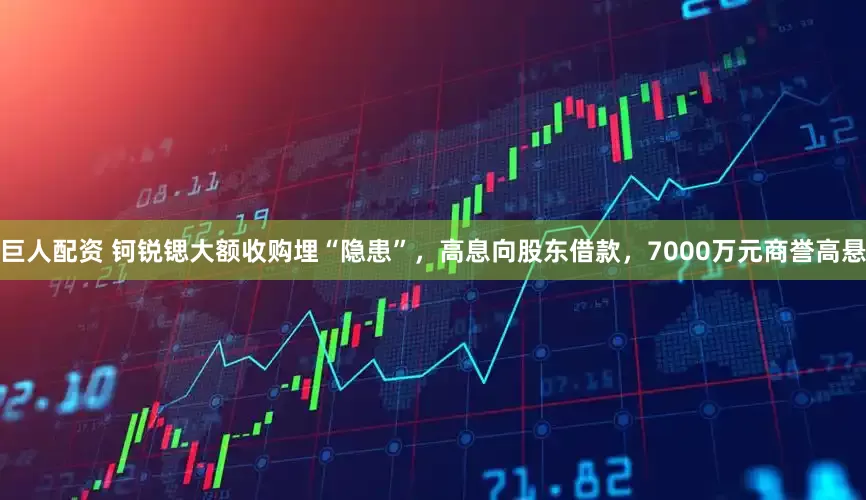 巨人配资 钶锐锶大额收购埋“隐患”，高息向股东借款，7000万元商誉高悬