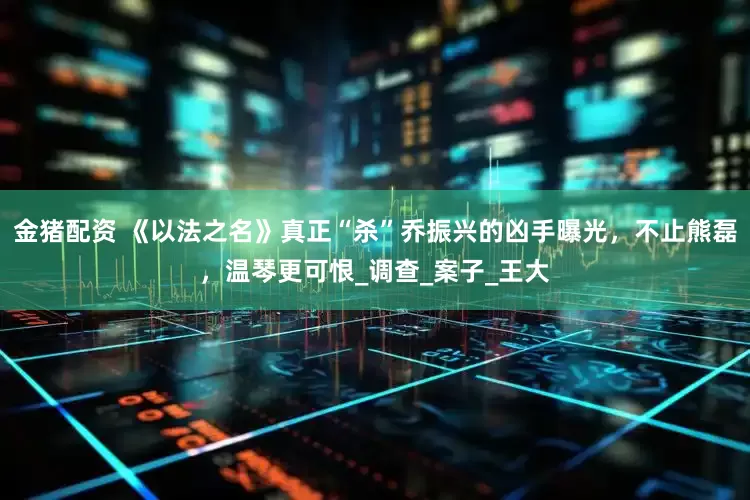 金猪配资 《以法之名》真正“杀”乔振兴的凶手曝光，不止熊磊，温琴更可恨_调查_案子_王大