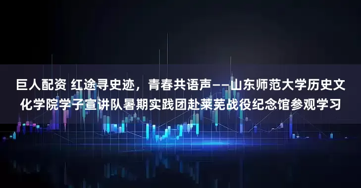 巨人配资 红途寻史迹，青春共语声——山东师范大学历史文化学院学子宣讲队暑期实践团赴莱芜战役纪念馆参观学习