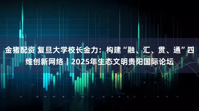金猪配资 复旦大学校长金力：构建“融、汇、贯、通”四维创新网络｜2025年生态文明贵阳国际论坛