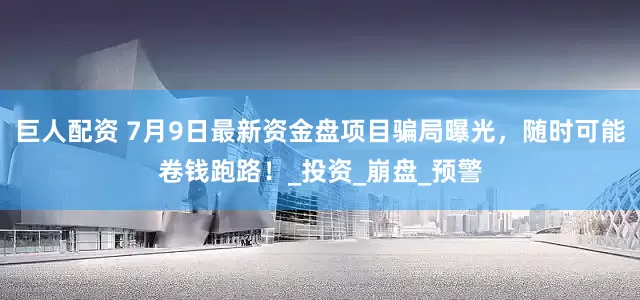 巨人配资 7月9日最新资金盘项目骗局曝光，随时可能卷钱跑路！_投资_崩盘_预警