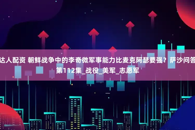 达人配资 朝鲜战争中的李奇微军事能力比麦克阿瑟要强？萨沙问答第112集_战役_美军_志愿军