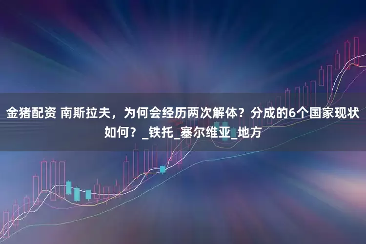 金猪配资 南斯拉夫，为何会经历两次解体？分成的6个国家现状如何？_铁托_塞尔维亚_地方