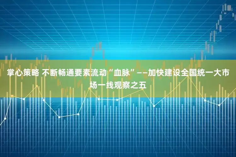 掌心策略 不断畅通要素流动“血脉”——加快建设全国统一大市场一线观察之五