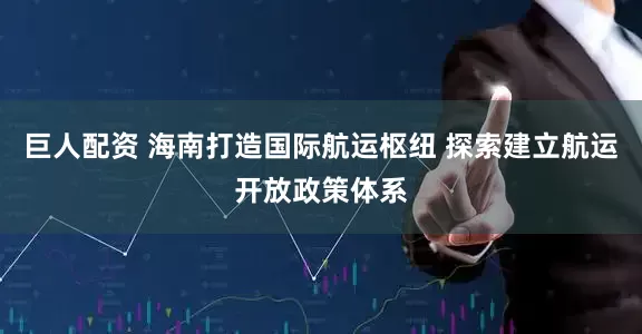 巨人配资 海南打造国际航运枢纽 探索建立航运开放政策体系