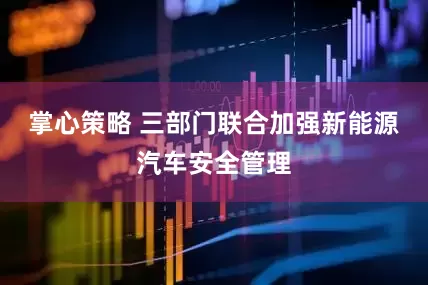 掌心策略 三部门联合加强新能源汽车安全管理