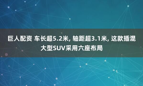 巨人配资 车长超5.2米, 轴距超3.1米, 这款插混大型SUV采用六座布局