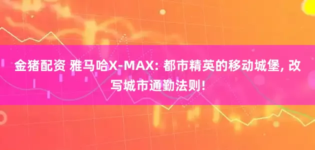 金猪配资 雅马哈X-MAX: 都市精英的移动城堡, 改写城市通勤法则!