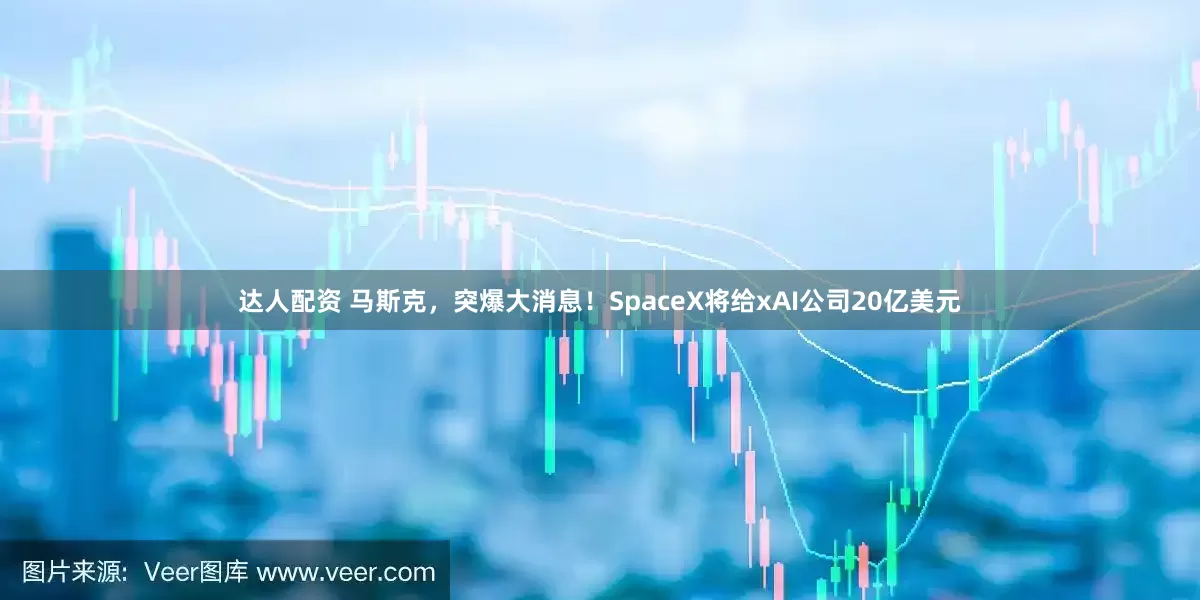 达人配资 马斯克，突爆大消息！SpaceX将给xAI公司20亿美元