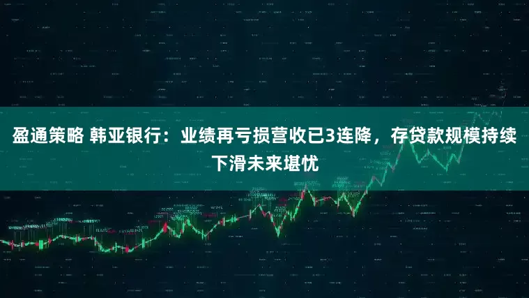 盈通策略 韩亚银行：业绩再亏损营收已3连降，存贷款规模持续下滑未来堪忧