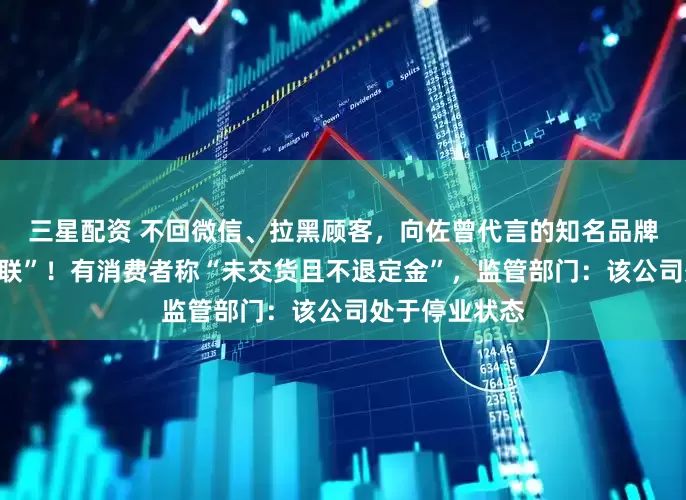 三星配资 不回微信、拉黑顾客，向佐曾代言的知名品牌突然被曝“失联”！有消费者称“未交货且不退定金”，监管部门：该公司处于停业状态