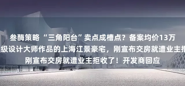叁酶策略 “三角阳台”卖点成槽点？备案均价13万元/平方米，号称顶级设计大师作品的上海江景豪宅，刚宣布交房就遭业主拒收了！开发商回应