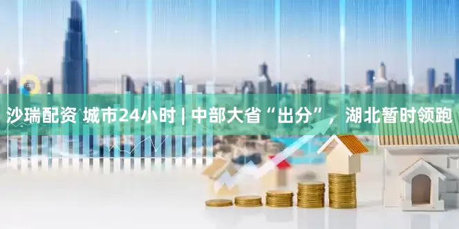 沙瑞配资 城市24小时 | 中部大省“出分”，湖北暂时领跑