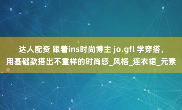 达人配资 跟着ins时尚博主 jo.gfl 学穿搭，用基础款搭出不重样的时尚感_风格_连衣裙_元素