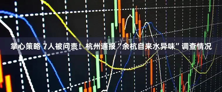 掌心策略 7人被问责！杭州通报“余杭自来水异味”调查情况