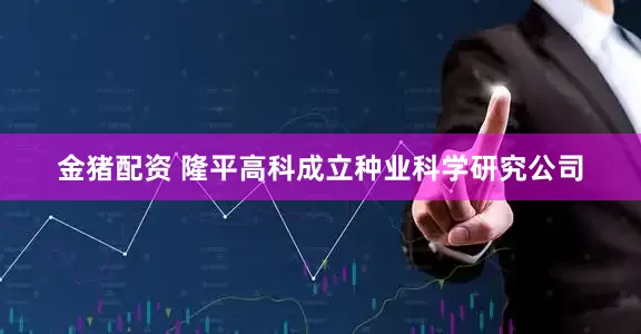 金猪配资 隆平高科成立种业科学研究公司