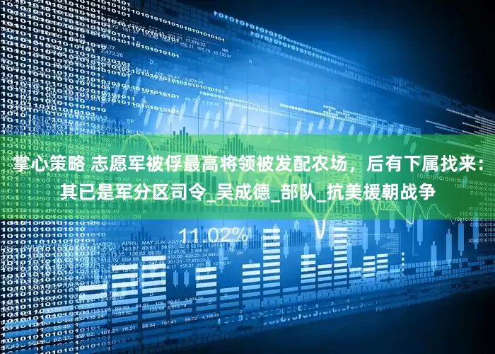 掌心策略 志愿军被俘最高将领被发配农场，后有下属找来：其已是军分区司令_吴成德_部队_抗美援朝战争