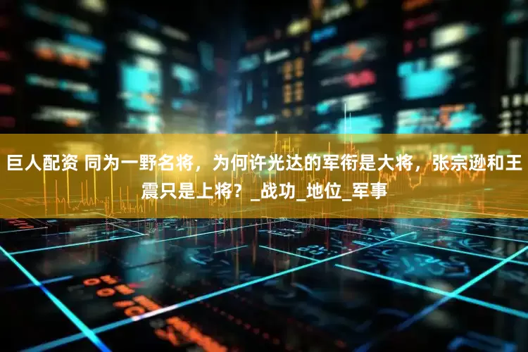 巨人配资 同为一野名将，为何许光达的军衔是大将，张宗逊和王震只是上将？_战功_地位_军事