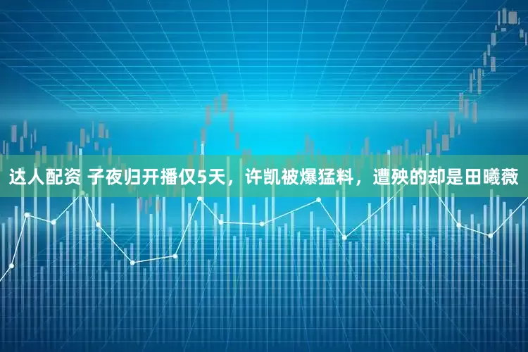 达人配资 子夜归开播仅5天，许凯被爆猛料，遭殃的却是田曦薇