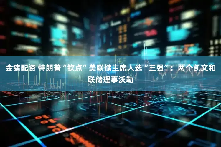 金猪配资 特朗普“钦点”美联储主席人选“三强”：两个凯文和联储理事沃勒