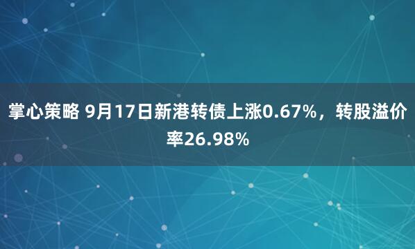掌心策略 9月17日新港转债上涨0.67%，转股溢价率26.98%