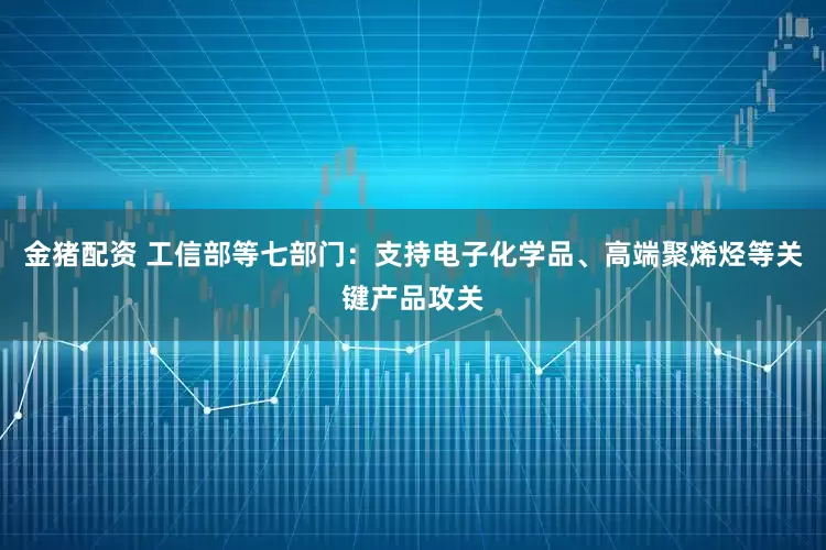 金猪配资 工信部等七部门：支持电子化学品、高端聚烯烃等关键产品攻关