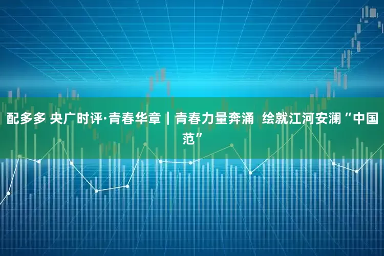 配多多 央广时评·青春华章｜青春力量奔涌  绘就江河安澜“中国范”