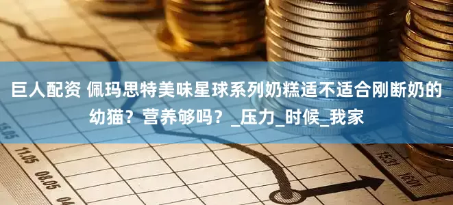 巨人配资 佩玛思特美味星球系列奶糕适不适合刚断奶的幼猫？营养够吗？_压力_时候_我家
