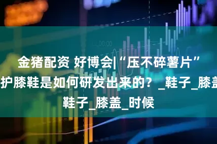 金猪配资 好博会|“压不碎薯片”的超轻护膝鞋是如何研发出来的？_鞋子_膝盖_时候