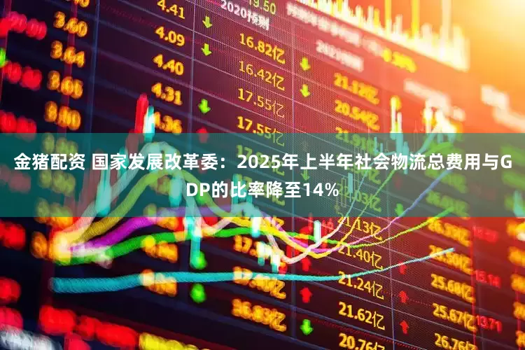 金猪配资 国家发展改革委：2025年上半年社会物流总费用与GDP的比率降至14%