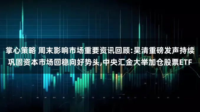 掌心策略 周末影响市场重要资讯回顾:吴清重磅发声持续巩固资本市场回稳向好势头,中央汇金大举加仓股票ETF