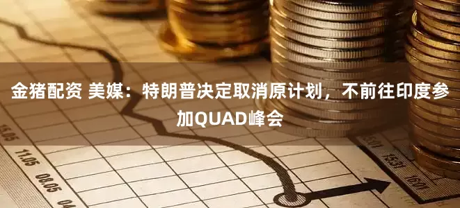 金猪配资 美媒：特朗普决定取消原计划，不前往印度参加QUAD峰会
