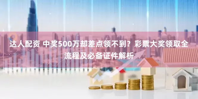 达人配资 中奖500万却差点领不到？彩票大奖领取全流程及必备证件解析