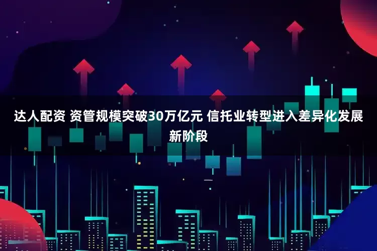 达人配资 资管规模突破30万亿元 信托业转型进入差异化发展新阶段
