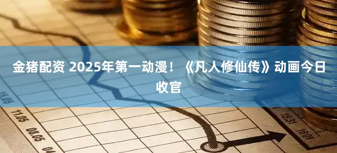金猪配资 2025年第一动漫！《凡人修仙传》动画今日收官