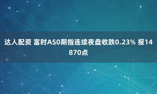 达人配资 富时A50期指连续夜盘收跌0.23% 报14870点