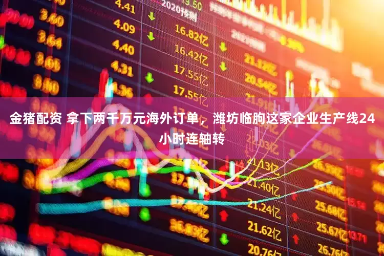 金猪配资 拿下两千万元海外订单，潍坊临朐这家企业生产线24小时连轴转