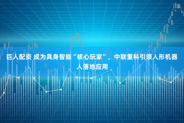 巨人配资 成为具身智能“核心玩家”，中联重科引领人形机器人落地应用
