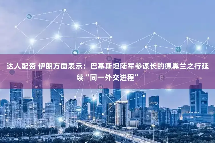 达人配资 伊朗方面表示：巴基斯坦陆军参谋长的德黑兰之行延续“同一外交进程”